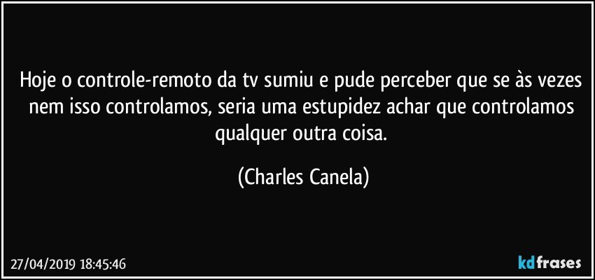 Hoje o controle-remoto da tv sumiu e pude perceber que se às vezes nem isso controlamos, seria uma estupidez achar que controlamos qualquer outra coisa. (Charles Canela)