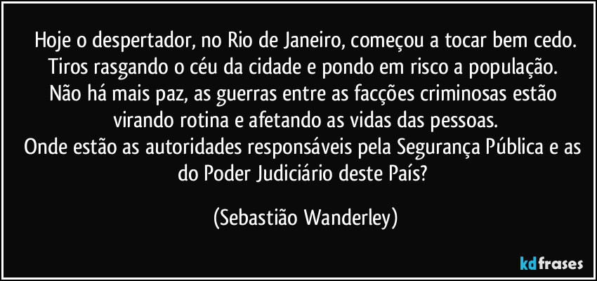 Hoje o despertador, no Rio de Janeiro, começou a tocar bem cedo.
Tiros rasgando o céu da cidade e pondo em risco a população. 
Não há mais paz, as guerras entre as facções criminosas estão virando rotina e afetando as vidas das pessoas.
Onde estão as autoridades responsáveis pela Segurança Pública e as do Poder Judiciário deste País? (Sebastião Wanderley)