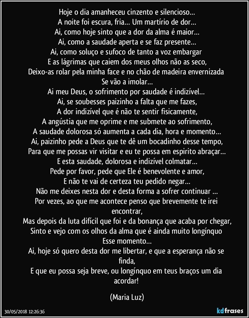 Hoje o dia amanheceu cinzento e silencioso…
A noite foi escura, fria… Um martírio de dor…
Ai, como hoje sinto que a dor da alma é maior…
Ai, como a saudade aperta e se faz presente…
Ai, como soluço e sufoco de tanto a voz embargar 
E as lágrimas que caiem dos meus olhos não as seco,
Deixo-as rolar pela minha face e no chão de madeira envernizada 
Se vão a imolar…
Ai meu Deus, o sofrimento por saudade é indizível… 
Ai, se soubesses paizinho a falta que me fazes,
A dor indizível que é não te sentir fisicamente,
A angústia que me oprime e me submete ao sofrimento,
A saudade dolorosa só aumenta a cada dia, hora e momento…
Ai, paizinho pede a Deus que te dê um bocadinho desse tempo,
Para que me possas vir visitar e eu te possa em espirito abraçar…
E esta saudade, dolorosa e indizível colmatar…
Pede por favor, pede que Ele é benevolente e amor,
E não te vai de certeza teu pedido negar…
Não me deixes nesta dor e desta forma a sofrer continuar …
Por vezes, ao que me acontece penso que brevemente te irei encontrar,
Mas depois da luta difícil que foi e da bonança que acaba por chegar,
Sinto e vejo com os olhos da alma que é ainda muito longínquo 
Esse momento…
Ai, hoje só quero desta dor me libertar, e que a esperança não se finda,
E que eu possa seja breve, ou longínquo em teus braços um dia acordar! (Maria Luz)