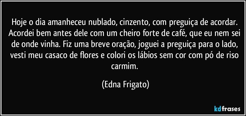 Hoje o dia amanheceu nublado, cinzento, com preguiça de acordar. Acordei bem antes dele com um cheiro forte de café, que eu nem sei de onde vinha. Fiz uma breve oração,  joguei a preguiça para o lado, vesti meu casaco de flores e colori os lábios sem cor com pó de riso carmim. (Edna Frigato)