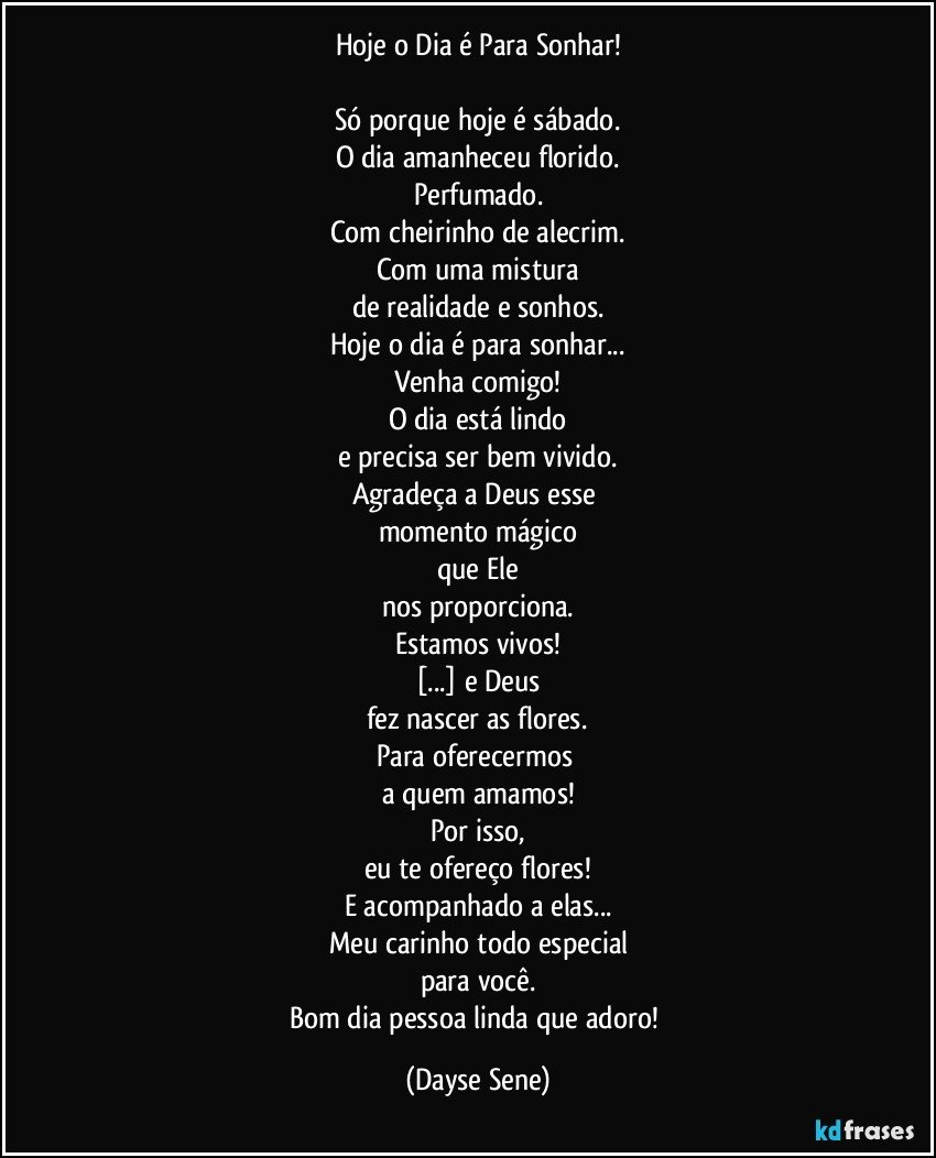 Hoje o Dia é Para Sonhar!

Só porque hoje é sábado.
O dia amanheceu florido.
Perfumado.
Com cheirinho de alecrim.
Com uma mistura
de realidade e sonhos.
Hoje o dia é para sonhar...
Venha comigo!
O dia está lindo
e precisa ser bem vivido.
Agradeça a Deus esse 
momento mágico
que Ele
nos proporciona.
Estamos vivos!
[...] e Deus
fez nascer as flores.
Para oferecermos 
a quem amamos!
Por isso,
eu te ofereço flores!
E acompanhado a elas...
Meu carinho todo especial
para você.
Bom dia pessoa linda que adoro! (Dayse Sene)