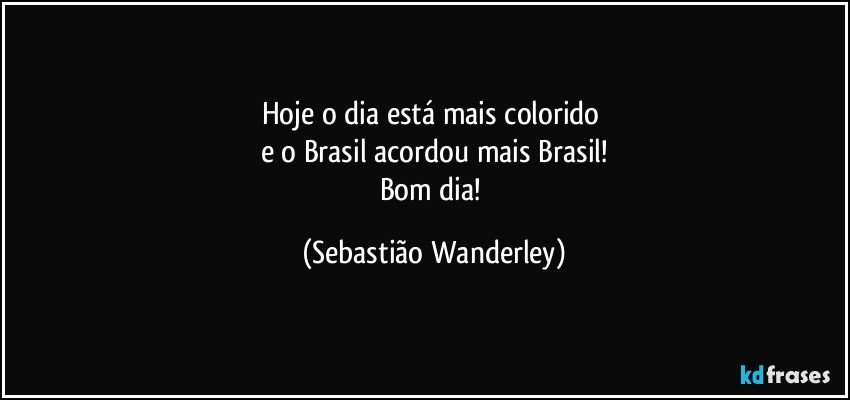 Hoje o dia está mais colorido 
e o Brasil acordou mais Brasil!
Bom dia! (Sebastião Wanderley)