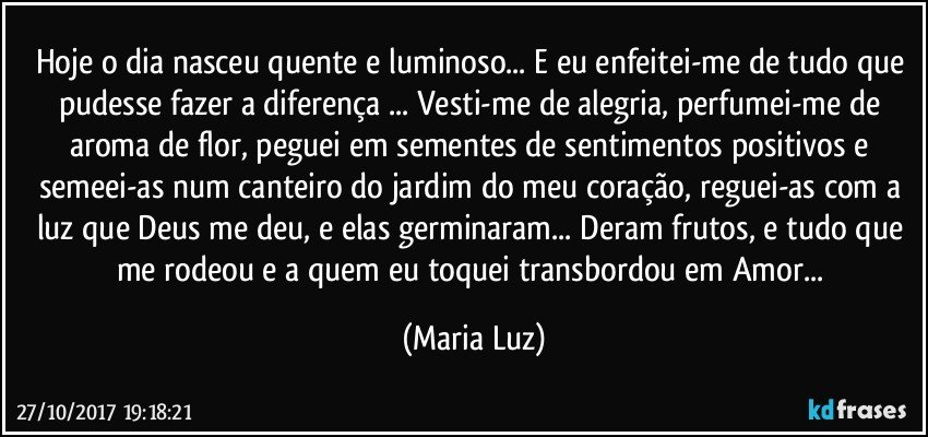 Hoje o dia nasceu quente e luminoso... E eu enfeitei-me de tudo que pudesse fazer a diferença ... Vesti-me de alegria, perfumei-me de aroma de flor, peguei em sementes de sentimentos positivos e semeei-as num canteiro do jardim do meu coração, reguei-as com a luz que Deus me deu, e elas germinaram... Deram frutos, e tudo que me rodeou e a quem eu toquei transbordou em Amor... (Maria Luz)