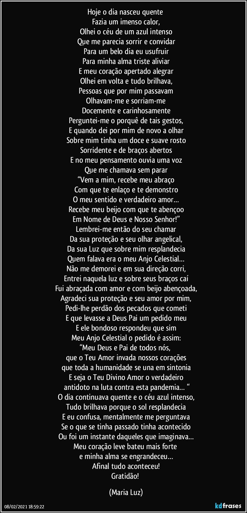 Hoje o dia nasceu quente 
Fazia um imenso calor,
Olhei o céu de um azul intenso
Que me parecia sorrir e convidar
Para um belo dia eu usufruir
Para minha alma triste aliviar
E meu coração apertado alegrar
Olhei em volta e tudo brilhava,
Pessoas que por mim passavam
 Olhavam-me e sorriam-me 
Docemente e carinhosamente
Perguntei-me o porquê de tais gestos,
E quando dei por mim de novo a olhar
Sobre mim tinha um doce e suave rosto
Sorridente e de braços abertos
E no meu pensamento ouvia uma voz
Que me chamava sem parar
“Vem a mim, recebe meu abraço
Com que te enlaço e te demonstro
O meu sentido e verdadeiro amor…
Recebe meu beijo com que te abençoo
Em Nome de Deus e Nosso Senhor!”
Lembrei-me então do seu chamar
Da sua proteção e seu olhar angelical,
Da sua Luz que sobre mim resplandecia
Quem falava era o meu Anjo Celestial…
Não me demorei e em sua direção corri,
Entrei naquela luz e sobre seus braços caí
Fui abraçada com amor e com beijo abençoada,
Agradeci sua proteção e seu amor por mim,
Pedi-lhe perdão dos pecados que cometi
E que levasse a Deus Pai um pedido meu
E ele bondoso respondeu que sim
Meu Anjo Celestial o pedido é assim:
“Meu Deus e Pai de todos nós, 
que o Teu Amor invada nossos corações
que toda a humanidade se una em sintonia
E seja o Teu Divino Amor o verdadeiro
 antidoto na luta contra esta pandemia… “
O dia continuava quente e o céu azul intenso,
Tudo brilhava porque o sol resplandecia
E eu confusa, mentalmente me perguntava
Se o que se tinha passado tinha acontecido
Ou foi um instante daqueles que imaginava…
Meu coração leve bateu mais forte 
e minha alma se engrandeceu…
Afinal tudo aconteceu!
Gratidão! (Maria Luz)