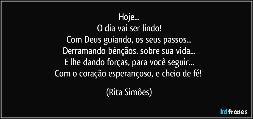 Hoje...
O dia vai ser lindo!
Com Deus guiando, os seus passos...
Derramando bênçãos. sobre sua vida...
E lhe dando forças, para você seguir...
Com o coração esperançoso, e cheio de fé! (Rita Simões)