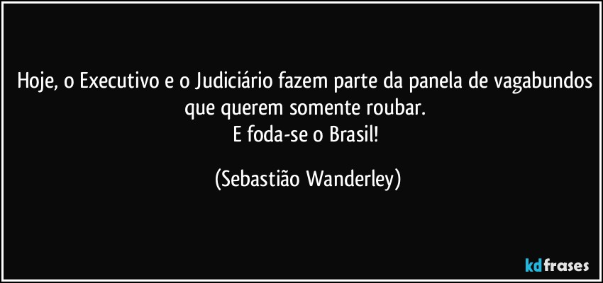 Hoje, o Executivo e o Judiciário fazem parte da panela de vagabundos que querem somente roubar. 
E foda-se o Brasil! (Sebastião Wanderley)