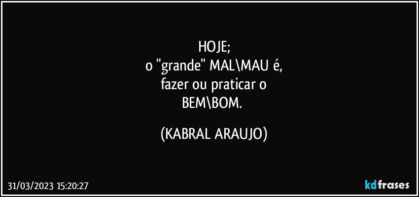 HOJE;
o "grande" MAL\MAU é,
fazer ou praticar o
BEM\BOM. (KABRAL ARAUJO)