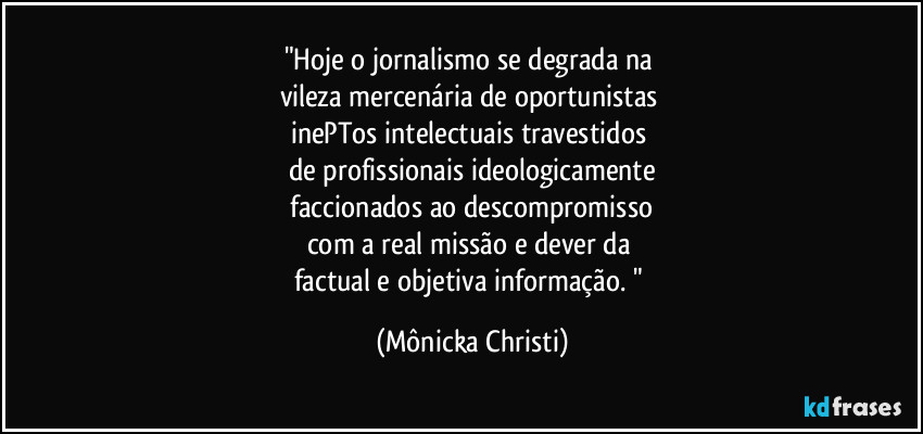 "Hoje o jornalismo se degrada na 
vileza mercenária de oportunistas 
inePTos intelectuais travestidos 
de profissionais ideologicamente
 faccionados ao descompromisso 
com a real missão e dever da 
factual e objetiva informação. " (Mônicka Christi)