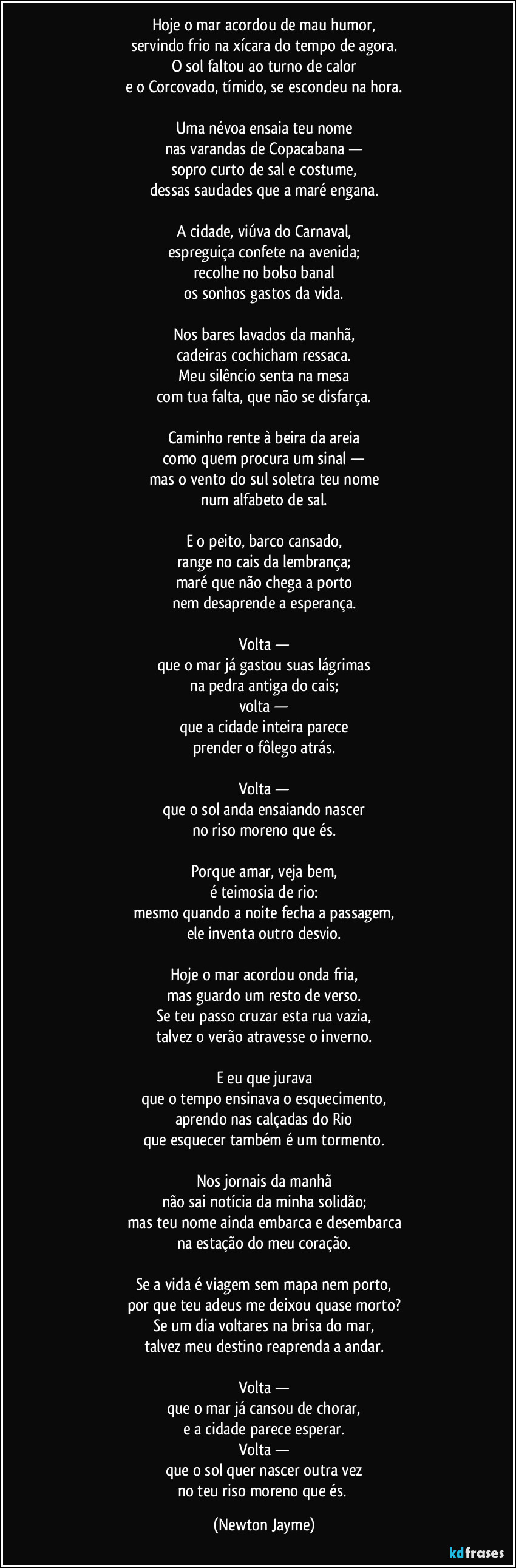 Hoje o mar acordou de mau humor,
servindo frio na xícara do tempo de agora.
O sol faltou ao turno de calor
e o Corcovado, tímido, se escondeu na hora.

Uma névoa ensaia teu nome
nas varandas de Copacabana —
sopro curto de sal e costume,
dessas saudades que a maré engana.

A cidade, viúva do Carnaval,
espreguiça confete na avenida;
recolhe no bolso banal
os sonhos gastos da vida.

Nos bares lavados da manhã,
cadeiras cochicham ressaca.
Meu silêncio senta na mesa
com tua falta, que não se disfarça.

Caminho rente à beira da areia
como quem procura um sinal —
mas o vento do sul soletra teu nome
num alfabeto de sal.

E o peito, barco cansado,
range no cais da lembrança;
maré que não chega a porto
nem desaprende a esperança.

Volta —
que o mar já gastou suas lágrimas
na pedra antiga do cais;
volta —
que a cidade inteira parece
prender o fôlego atrás.

Volta —
que o sol anda ensaiando nascer
no riso moreno que és.

Porque amar, veja bem,
é teimosia de rio:
mesmo quando a noite fecha a passagem,
ele inventa outro desvio.

Hoje o mar acordou onda fria,
mas guardo um resto de verso.
Se teu passo cruzar esta rua vazia,
talvez o verão atravesse o inverno.

E eu que jurava
que o tempo ensinava o esquecimento,
aprendo nas calçadas do Rio
que esquecer também é um tormento.

Nos jornais da manhã
não sai notícia da minha solidão;
mas teu nome ainda embarca e desembarca
na estação do meu coração.

Se a vida é viagem sem mapa nem porto,
por que teu adeus me deixou quase morto?
Se um dia voltares na brisa do mar,
talvez meu destino reaprenda a andar.

Volta —
que o mar já cansou de chorar,
e a cidade parece esperar.
Volta —
que o sol quer nascer outra vez
no teu riso moreno que és. (Newton Jayme)