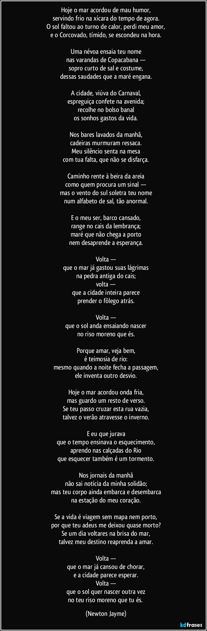 Hoje o mar acordou de mau humor,
servindo frio na xícara do tempo de agora.
O sol faltou ao turno de calor, perdi meu amor,
e o Corcovado, tímido, se escondeu na hora.

Uma névoa ensaia teu nome
nas varandas de Copacabana —
sopro curto de sal e costume,
dessas saudades que a maré engana.

A cidade, viúva do Carnaval,
espreguiça confete na avenida;
recolhe no bolso banal
os sonhos gastos da vida.

Nos bares lavados da manhã,
cadeiras murmuram ressaca.
Meu silêncio senta na mesa
com tua falta, que não se disfarça.

Caminho rente à beira da areia
como quem procura um sinal —
mas o vento do sul soletra teu nome
num alfabeto de sal, tão anormal.

E o meu ser, barco cansado,
range no cais da lembrança;
maré que não chega a porto
nem desaprende a esperança.

Volta —
que o mar já gastou suas lágrimas
na pedra antiga do cais;
volta —
que a cidade inteira parece
prender o fôlego atrás.

Volta —
que o sol anda ensaiando nascer
no riso moreno que és.

Porque amar, veja bem,
é teimosia de rio:
mesmo quando a noite fecha a passagem,
ele inventa outro desvio.

Hoje o mar acordou onda fria,
mas guardo um resto de verso.
Se teu passo cruzar esta rua vazia,
talvez o verão atravesse o inverno.

E eu que jurava
que o tempo ensinava o esquecimento,
aprendo nas calçadas do Rio
que esquecer também é um tormento.

Nos jornais da manhã
não sai notícia da minha solidão;
mas teu corpo ainda embarca e desembarca
na estação do meu coração.

Se a vida é viagem sem mapa nem porto,
por que teu adeus me deixou quase morto?
Se um dia voltares na brisa do mar,
talvez meu destino reaprenda a amar.

Volta —
que o mar já cansou de chorar,
e a cidade parece esperar.
Volta —
que o sol quer nascer outra vez
no teu riso moreno que tu és. (Newton Jayme)