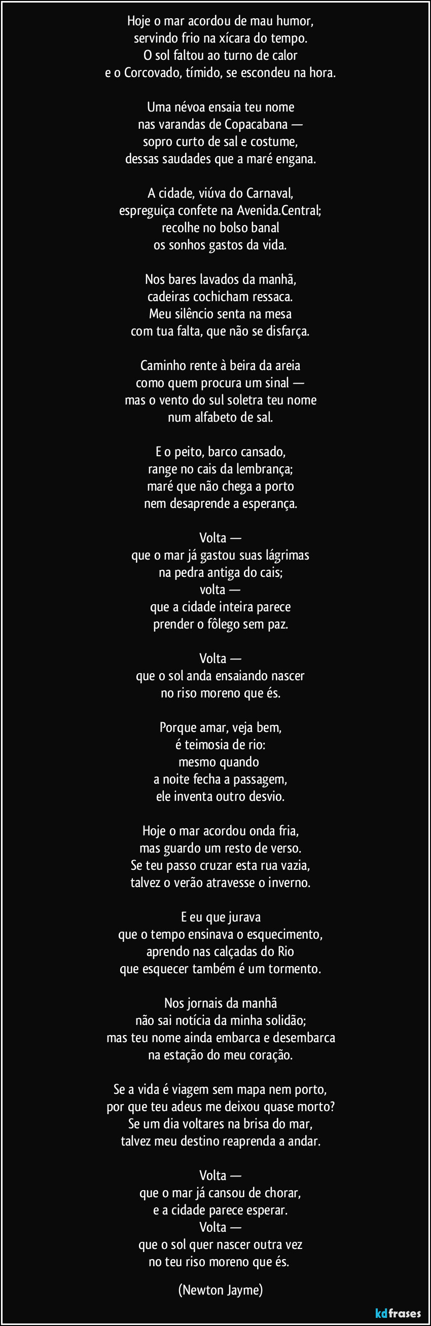 Hoje o mar acordou de mau humor,
servindo frio na xícara do tempo.
O sol faltou ao turno de calor
e o Corcovado, tímido, se escondeu na hora.

Uma névoa ensaia teu nome
nas varandas de Copacabana —
sopro curto de sal e costume,
dessas saudades que a maré engana.

A cidade, viúva do Carnaval,
espreguiça confete na Avenida.Central;
recolhe no bolso banal
os sonhos gastos da vida.

Nos bares lavados da manhã,
cadeiras cochicham ressaca.
Meu silêncio senta na mesa
com tua falta, que não se disfarça.

Caminho rente à beira da areia
como quem procura um sinal —
mas o vento do sul soletra teu nome
num alfabeto de sal.

E o peito, barco cansado,
range no cais da lembrança;
maré que não chega a porto
nem desaprende a esperança.

Volta —
que o mar já gastou suas lágrimas
na pedra antiga do cais;
volta —
que a cidade inteira parece
prender o fôlego sem paz.

Volta —
que o sol anda ensaiando nascer
no riso moreno que és.

Porque amar, veja bem,
é teimosia de rio:
mesmo quando 
a noite fecha a passagem,
ele inventa outro desvio.

Hoje o mar acordou onda fria,
mas guardo um resto de verso.
Se teu passo cruzar esta rua vazia,
talvez o verão atravesse o inverno.

E eu que jurava
que o tempo ensinava o esquecimento,
aprendo nas calçadas do Rio
que esquecer também é um tormento.

Nos jornais da manhã
não sai notícia da minha solidão;
mas teu nome ainda embarca e desembarca
na estação do meu coração.

Se a vida é viagem sem mapa nem porto,
por que teu adeus me deixou quase morto?
Se um dia voltares na brisa do mar,
talvez meu destino reaprenda a andar.

Volta —
que o mar já cansou de chorar,
e a cidade parece esperar.
Volta —
que o sol quer nascer outra vez
no teu riso moreno que és. (Newton Jayme)