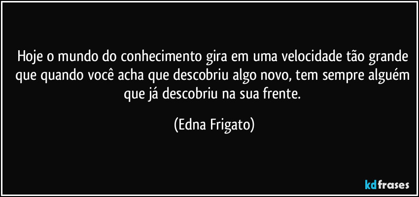 Hoje o mundo do conhecimento gira em uma velocidade tão grande que quando você acha que descobriu algo novo, tem sempre alguém que já descobriu na sua frente. (Edna Frigato)