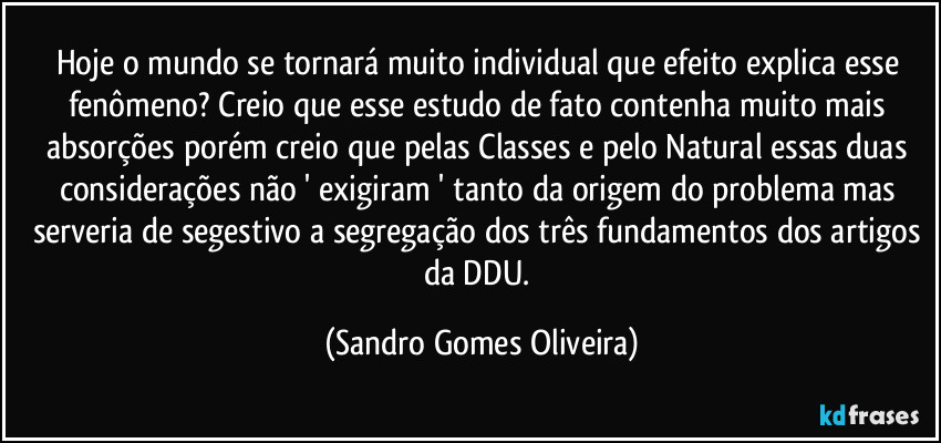 Hoje o mundo se tornará muito individual que efeito explica esse fenômeno? Creio que esse estudo de fato contenha muito mais absorções porém creio que pelas Classes e pelo Natural essas duas considerações não ' exigiram ' tanto da origem do problema mas serveria de segestivo a segregação dos três fundamentos dos artigos da DDU. (Sandro Gomes Oliveira)