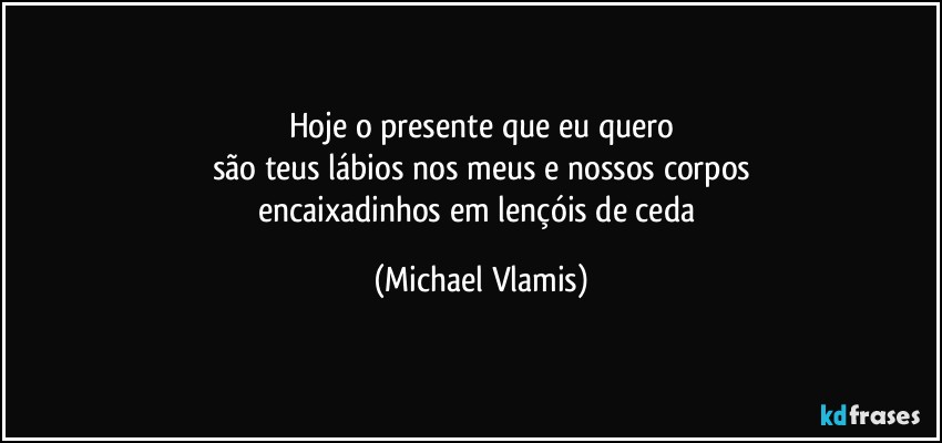 Hoje o presente que eu quero
são teus lábios nos meus e nossos corpos
encaixadinhos em lençóis de ceda (Michael Vlamis)