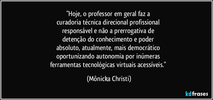 "Hoje, o professor em geral faz a 
curadoria técnica direcional profissional 
responsável e não a prerrogativa de 
detenção do conhecimento e poder 
absoluto, atualmente, mais democrático 
oportunizando autonomia por inúmeras 
ferramentas tecnológicas virtuais acessíveis." (Mônicka Christi)