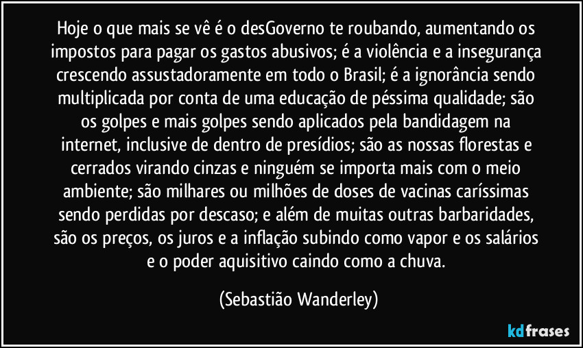 Hoje o que mais se vê é o desGoverno te roubando, aumentando os impostos para pagar os gastos abusivos; é a violência e a insegurança crescendo assustadoramente em todo o Brasil; é a ignorância sendo multiplicada por conta de uma educação de péssima qualidade; são os golpes e mais golpes sendo aplicados pela bandidagem na internet, inclusive de dentro de presídios; são as nossas florestas e cerrados virando cinzas e ninguém se importa mais com o meio ambiente; são milhares ou milhões de doses de vacinas caríssimas sendo perdidas por descaso; e além de muitas outras barbaridades, são os preços, os juros e a inflação subindo como vapor e os salários e o poder aquisitivo caindo como a chuva. (Sebastião Wanderley)