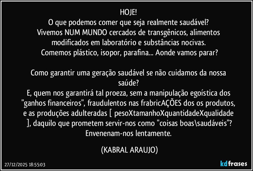 HOJE! 
O que podemos comer que seja realmente saudável? 
Vivemos NUM MUNDO cercados de transgênicos, alimentos modificados em laboratório e substâncias nocivas. 
Comemos plástico, isopor, parafina... Aonde vamos parar?

Como garantir uma geração saudável se não cuidamos da nossa saúde? 
E, quem nos garantirá tal proeza, sem a manipulação egoística dos "ganhos financeiros", fraudulentos nas frabricAÇÕES dos os produtos, e as produções adulteradas [ pesoXtamanhoXquantidadeXqualidade ], daquilo que prometem servir-nos como "coisas boas\saudáveis"?
Envenenam-nos lentamente. (KABRAL ARAUJO)