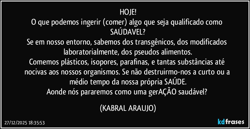 HOJE!
O que podemos ingerir (comer) algo que seja qualificado como SAÚDAVEL?
Se em nosso entorno, sabemos dos transgênicos, dos modificados laboratorialmente, dos pseudos alimentos.
Comemos plásticos, isopores, parafinas, e tantas substâncias até nocivas aos nossos organismos. Se não destruirmo-nos a curto ou a médio tempo da nossa própria SAÚDE.
Aonde nós pararemos como uma gerAÇÃO saudável? (KABRAL ARAUJO)