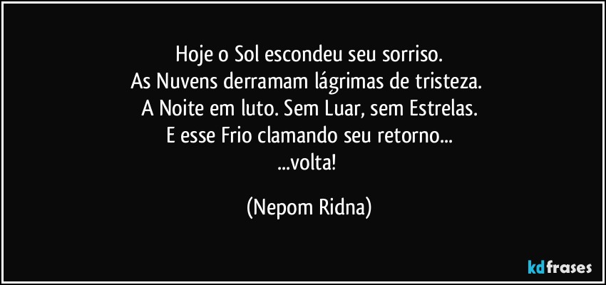 ⁠Hoje o Sol escondeu seu sorriso. 
As Nuvens derramam lágrimas de tristeza. 
A Noite em luto. Sem Luar, sem Estrelas.
E esse Frio clamando seu retorno...
...volta! (Nepom Ridna)