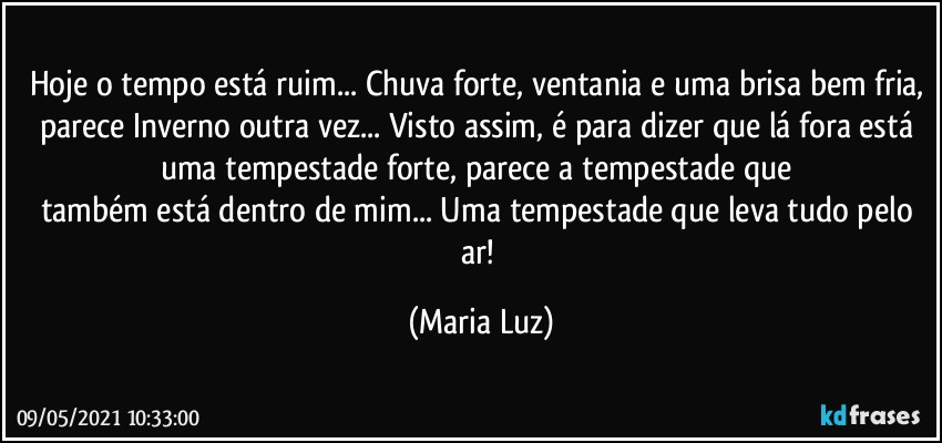 Hoje o tempo está ruim... Chuva forte, ventania e uma brisa bem fria, parece Inverno outra vez... Visto assim, é para dizer que lá fora está uma tempestade forte, parece a tempestade que 
também está dentro de mim... Uma tempestade que leva tudo pelo ar! (Maria Luz)