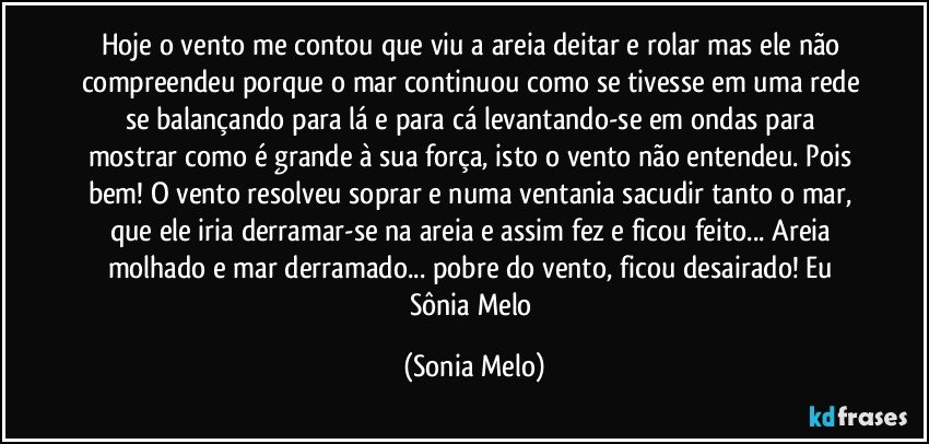 Hoje o vento me contou que viu a areia deitar e rolar mas ele não compreendeu porque o mar continuou como se tivesse em uma rede se balançando para lá e para cá levantando-se em ondas para mostrar como é grande  à sua força, isto o vento não entendeu. Pois bem! O vento resolveu soprar e numa ventania sacudir  tanto o mar, que ele iria derramar-se na areia e assim fez e ficou feito... Areia molhado e mar derramado... pobre do vento, ficou desairado! Eu Sônia Melo (Sonia Melo)