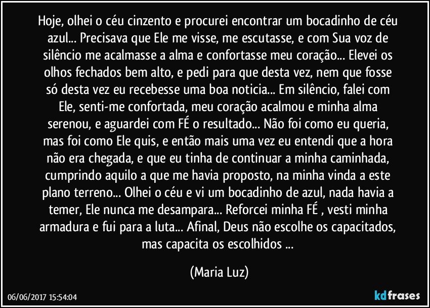 Hoje, olhei o céu cinzento e procurei encontrar um bocadinho de céu azul... Precisava que Ele me visse, me escutasse, e com Sua voz de silêncio me acalmasse a alma e confortasse meu coração... Elevei os olhos fechados bem alto, e pedi para que desta vez, nem que fosse só desta vez eu recebesse uma boa noticia... Em silêncio, falei com Ele, senti-me confortada, meu coração acalmou e minha alma serenou, e aguardei com FÉ o resultado... Não foi como eu queria, mas foi como Ele quis, e então mais uma vez eu entendi que a hora não era chegada, e que eu tinha de continuar a minha caminhada, cumprindo aquilo a que me havia proposto, na minha vinda a este plano terreno... Olhei o céu e vi um bocadinho de azul, nada havia a temer, Ele nunca me desampara... Reforcei minha FÉ , vesti minha armadura e fui para a luta... Afinal, Deus não escolhe os capacitados, mas capacita os escolhidos ... (Maria Luz)