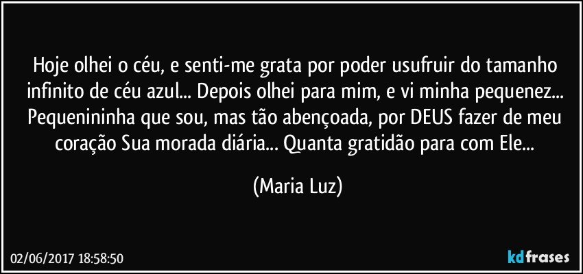 Hoje olhei o céu, e senti-me grata por poder usufruir do tamanho infinito de céu azul... Depois olhei para mim, e vi minha pequenez... Pequenininha que sou, mas tão abençoada, por DEUS fazer de meu coração Sua morada diária... Quanta gratidão para com Ele... (Maria Luz)