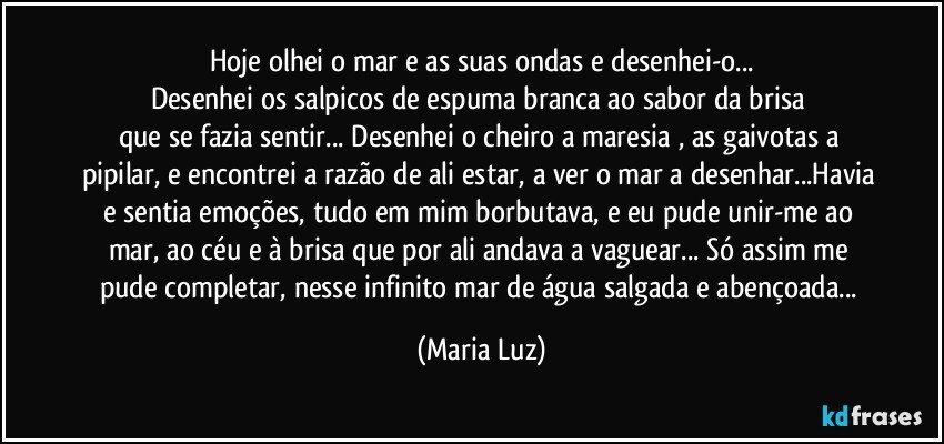 Hoje olhei o mar e as suas ondas e desenhei-o...
Desenhei os salpicos de espuma branca ao sabor da brisa 
que se fazia sentir... Desenhei o cheiro a maresia , as gaivotas a pipilar, e encontrei a razão de ali estar, a ver o mar a desenhar...Havia e sentia emoções,   tudo em mim borbutava, e eu pude unir-me ao mar, ao céu e à brisa que por ali andava a vaguear... Só assim me pude completar, nesse infinito mar de água salgada e abençoada... (Maria Luz)