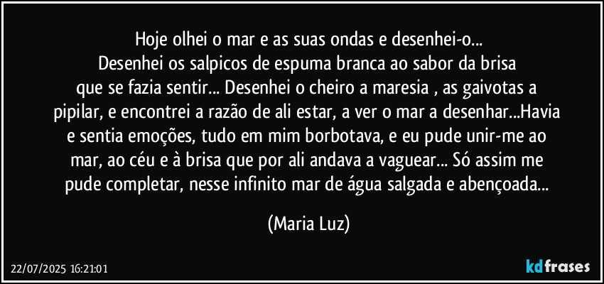 Hoje olhei o mar e as suas ondas e desenhei-o...
Desenhei os salpicos de espuma branca ao sabor da brisa 
que se fazia sentir... Desenhei o cheiro a maresia , as gaivotas a pipilar, e encontrei a razão de ali estar, a ver o mar a desenhar...Havia e sentia emoções,   tudo em mim borbotava, e eu pude unir-me ao mar, ao céu e à brisa que por ali andava a vaguear... Só assim me pude completar, nesse infinito mar de água salgada e abençoada... (Maria Luz)