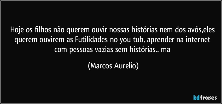 Hoje os filhos não querem ouvir nossas  histórias nem dos avós,eles querem ouvirem as Futilidades no you tub, aprender  na internet com pessoas vazias sem histórias.. ma (Marcos Aurelio)