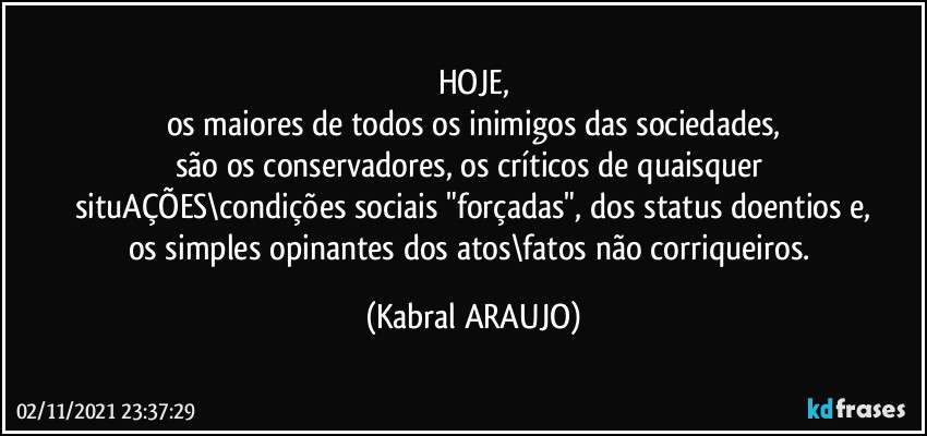 HOJE,
os maiores de todos os inimigos das sociedades,
são os conservadores, os críticos de quaisquer 
situAÇÕES\condições sociais "forçadas", dos status doentios e,
os simples opinantes dos atos\fatos não corriqueiros. (KABRAL ARAUJO)