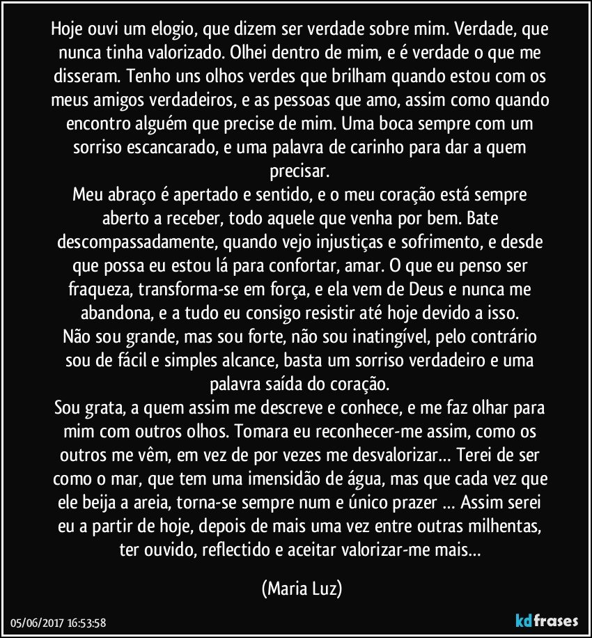 Hoje ouvi um elogio, que dizem ser verdade sobre mim. Verdade, que nunca tinha valorizado. Olhei dentro de mim, e é verdade o que me disseram. Tenho uns olhos verdes que brilham quando estou com os meus amigos verdadeiros, e as pessoas que amo, assim como quando encontro alguém que precise de mim. Uma boca sempre com um sorriso escancarado, e uma palavra de carinho para dar a quem precisar. 
Meu abraço é apertado e sentido, e o meu coração está sempre aberto a receber, todo aquele que venha por bem. Bate descompassadamente, quando vejo injustiças e sofrimento, e desde que possa eu estou lá para confortar, amar. O que eu penso ser fraqueza, transforma-se em força, e ela vem de Deus e nunca me abandona, e a tudo eu consigo resistir até hoje devido a isso. 
Não sou grande, mas sou forte, não sou inatingível, pelo contrário sou de fácil e simples alcance, basta um sorriso verdadeiro e uma palavra saída do coração. 
Sou grata, a quem assim me descreve e conhece, e me faz olhar para mim com outros olhos. Tomara eu reconhecer-me assim, como os outros me vêm, em vez de por vezes me desvalorizar… Terei de ser como o mar, que tem uma imensidão de água, mas que cada vez que ele beija a areia, torna-se sempre num e único prazer … Assim serei eu a partir de hoje, depois de mais uma vez entre outras milhentas, ter ouvido, reflectido e aceitar valorizar-me mais… (Maria Luz)