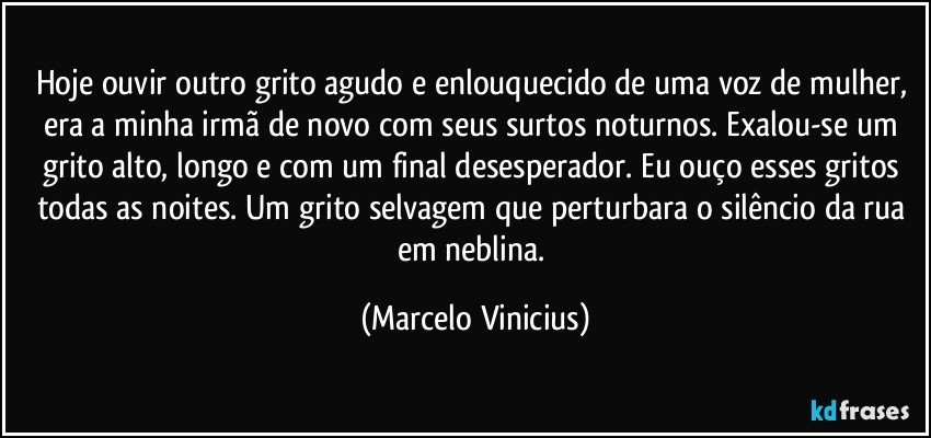 Hoje ouvir outro grito agudo e enlouquecido de uma voz de mulher, era a minha irmã de novo com seus surtos noturnos. Exalou-se um grito alto, longo e com um final desesperador. Eu ouço esses gritos todas as noites. Um grito selvagem que perturbara o silêncio da rua em neblina. (Marcelo Vinicius)