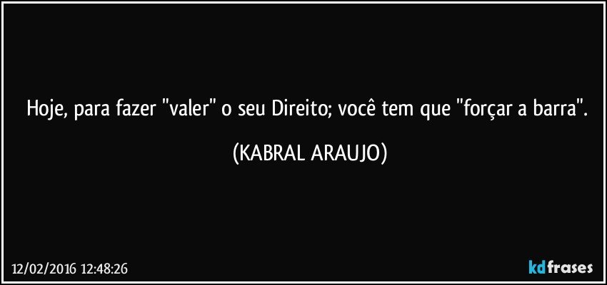 Hoje, para fazer "valer" o seu Direito; você tem que "forçar a barra". (KABRAL ARAUJO)