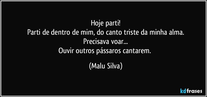 Hoje parti!
Parti de dentro de mim, do canto triste da minha alma.
Precisava voar...
Ouvir outros pássaros cantarem. (Malu Silva)