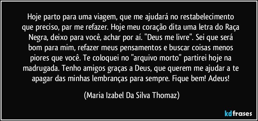 Hoje parto para uma viagem, que me ajudará no restabelecimento que preciso, par me refazer. Hoje meu coração dita uma letra do Raça Negra, deixo para você, achar por aí. "Deus me livre". Sei que será bom para mim, refazer meus pensamentos e buscar coisas menos piores que você. Te coloquei no "arquivo morto" partirei hoje na madrugada. Tenho amigos graças a Deus, que querem me ajudar a te apagar das minhas lembranças para sempre. Fique bem! Adeus! (Maria Izabel Da Silva Thomaz)