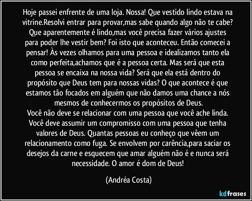 Hoje passei enfrente de uma loja. Nossa! Que vestido lindo estava na vitrine.Resolvi entrar para provar,mas sabe quando algo não te cabe? Que aparentemente é lindo,mas você precisa fazer vários ajustes para poder lhe vestir bem? Foi isto que aconteceu. Então comecei a pensar! Às vezes olhamos para uma pessoa e idealizamos tanto ela como perfeita,achamos que é a pessoa certa. Mas será que esta pessoa se encaixa na nossa vida? Será que ela está dentro do propósito que Deus tem para nossas vidas?  O que acontece é que estamos tão focados em alguém que não damos uma chance a nós mesmos de conhecermos os propósitos de Deus.
Você não deve se relacionar com uma pessoa que você ache linda. Você deve assumir um compromisso com uma pessoa que tenha valores de Deus. Quantas pessoas eu conheço que vêem um relacionamento como fuga. Se envolvem por carência,para saciar os desejos da carne e esquecem que amar alguém não é e nunca será necessidade. O amor é dom de Deus! (Andréa Costa)