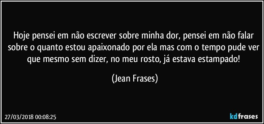 Hoje pensei em não escrever sobre minha dor, pensei em não falar sobre o quanto estou apaixonado por ela mas com o tempo pude ver que mesmo sem dizer, no meu rosto, já estava estampado! (Jean Frases)