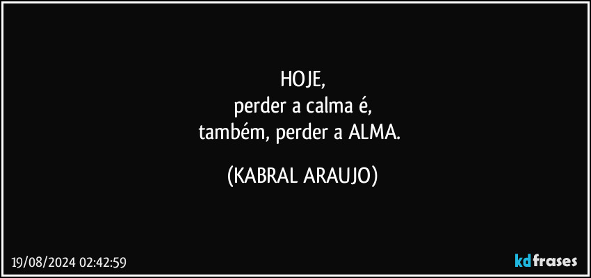 HOJE,
perder a calma é,
também, perder a ALMA. (KABRAL ARAUJO)