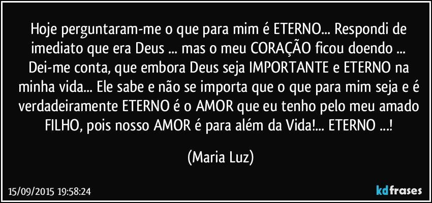 Hoje perguntaram-me o que para mim é ETERNO... Respondi de imediato que era Deus ... mas o meu CORAÇÃO ficou doendo ... 
Dei-me conta, que embora Deus seja IMPORTANTE e ETERNO na minha vida...  Ele  sabe e não se importa que o que para mim seja e é verdadeiramente ETERNO é o AMOR que eu tenho pelo meu amado FILHO, pois nosso AMOR é para além da  Vida!... ETERNO ...! (Maria Luz)