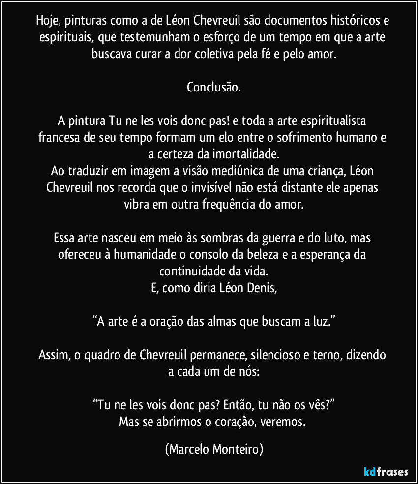 Hoje, pinturas como a de Léon Chevreuil são documentos históricos e espirituais, que testemunham o esforço de um tempo em que a arte buscava curar a dor coletiva pela fé e pelo amor.
Conclusão.
A pintura Tu ne les vois donc pas! e toda a arte espiritualista francesa de seu tempo formam um elo entre o sofrimento humano e a certeza da imortalidade.
Ao traduzir em imagem a visão mediúnica de uma criança, Léon Chevreuil nos recorda que o invisível não está distante ele apenas vibra em outra frequência do amor.
Essa arte nasceu em meio às sombras da guerra e do luto, mas ofereceu à humanidade o consolo da beleza e a esperança da continuidade da vida.
E, como diria Léon Denis,
“A arte é a oração das almas que buscam a luz.”
Assim, o quadro de Chevreuil permanece, silencioso e terno, dizendo a cada um de nós:
“Tu ne les vois donc pas?  Então, tu não os vês?”
Mas se abrirmos o coração, veremos. (Marcelo Monteiro)