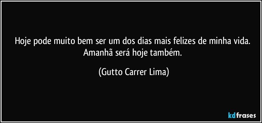 Hoje pode muito bem ser um dos dias mais felizes de minha vida. Amanhã será hoje também. (Gutto Carrer Lima)