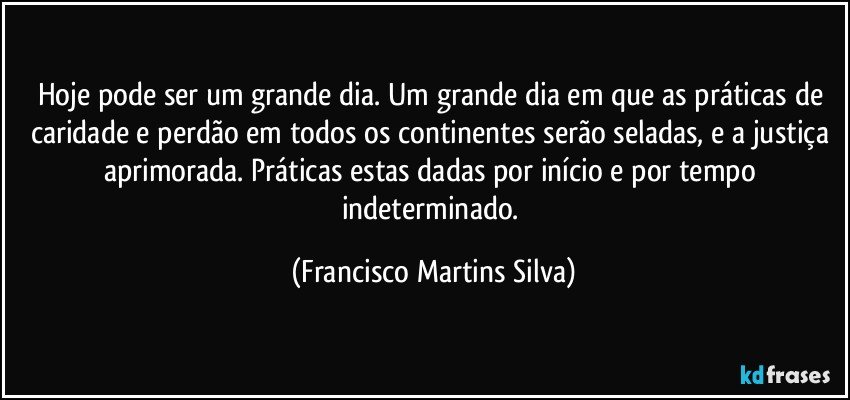 Hoje pode ser um grande dia. Um grande dia em que as práticas de caridade e perdão em todos os continentes serão seladas, e a justiça aprimorada. Práticas estas dadas por início e por tempo indeterminado. (Francisco Martins Silva)