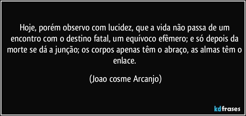 Hoje, porém observo com lucidez, que a vida não passa de um encontro com o destino fatal, um equívoco efêmero; e só depois da morte se dá a junção; os corpos apenas têm o abraço, as almas têm o enlace. (Joao cosme Arcanjo)