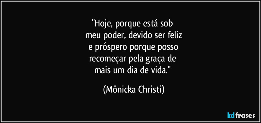 "Hoje, porque está sob 
meu poder, devido ser feliz
 e próspero porque posso 
recomeçar pela graça de 
mais um dia de vida." (Mônicka Christi)