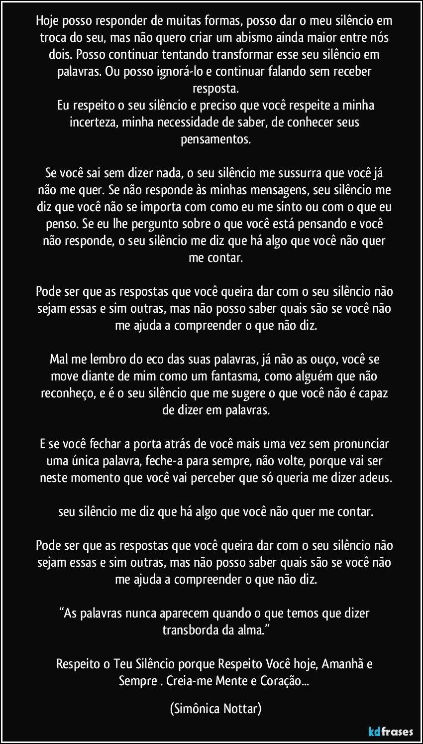 Hoje posso responder de muitas formas, posso dar o meu silêncio em troca do seu, mas não quero criar um abismo ainda maior entre nós dois. Posso continuar tentando transformar esse seu silêncio em palavras. Ou posso ignorá-lo e continuar falando sem receber resposta.
 Eu respeito o seu silêncio e preciso que você respeite a minha incerteza, minha necessidade de saber, de conhecer seus pensamentos.

Se você sai sem dizer nada, o seu silêncio me sussurra que você já não me quer. Se não responde às minhas mensagens, seu silêncio me diz que você não se importa com como eu me sinto ou com o que eu penso. Se eu lhe pergunto sobre o que você está pensando e você não responde, o seu silêncio me diz que há algo que você não quer me contar.

Pode ser que as respostas que você queira dar com o seu silêncio não sejam essas e sim outras, mas não posso saber quais são se você não me ajuda a compreender o que não diz.

Mal me lembro do eco das suas palavras, já não as ouço, você se move diante de mim como um fantasma, como alguém que não reconheço, e é o seu silêncio que me sugere o que você não é capaz de dizer em palavras.

E se você fechar a porta atrás de você mais uma vez sem pronunciar uma única palavra, feche-a para sempre, não volte, porque vai ser neste momento que você vai perceber que só queria me dizer adeus.

seu silêncio me diz que há algo que você não quer me contar.

Pode ser que as respostas que você queira dar com o seu silêncio não sejam essas e sim outras, mas não posso saber quais são se você não me ajuda a compreender o que não diz.

“As palavras nunca aparecem quando o que temos que dizer transborda da alma.”

Respeito o Teu Silêncio porque Respeito Você hoje, Amanhã e Sempre . Creia-me Mente e Coração... (Simônica Nottar)