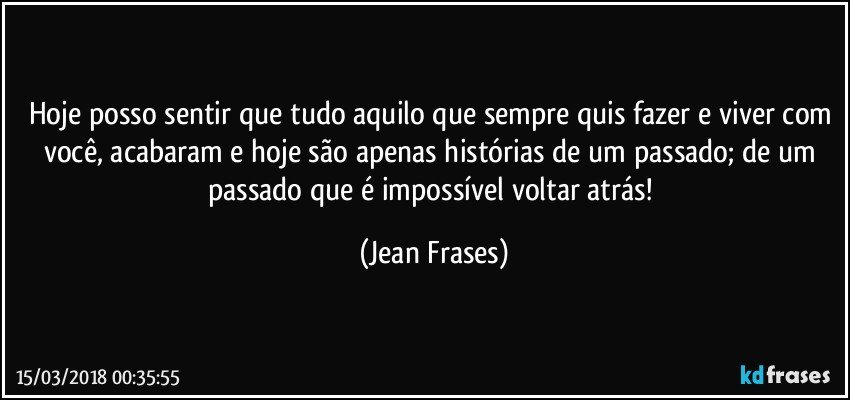 Hoje posso sentir que tudo aquilo que sempre quis fazer e viver com você, acabaram e hoje são apenas histórias de um passado; de um passado que é impossível voltar atrás! (Jean Frases)