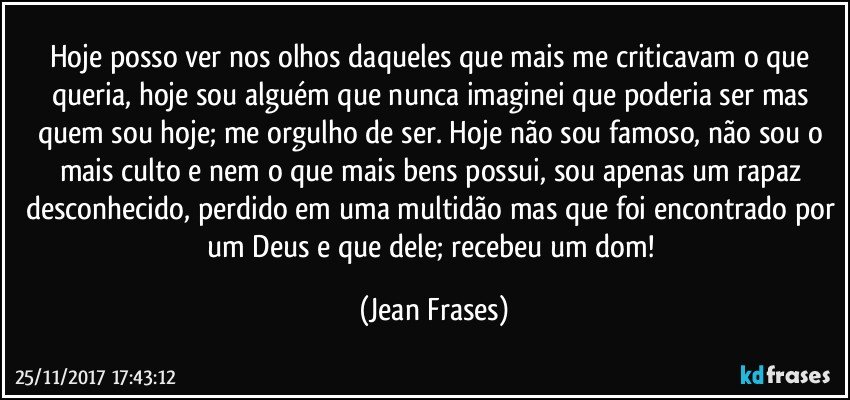 Hoje posso ver nos olhos daqueles que mais me criticavam o que queria, hoje sou alguém que nunca imaginei que poderia ser mas quem sou hoje; me orgulho de ser. Hoje não sou famoso, não sou o mais culto e nem o que mais bens possui, sou apenas um rapaz desconhecido, perdido em uma multidão mas que foi encontrado por um Deus e que dele; recebeu um dom! (Jean Frases)