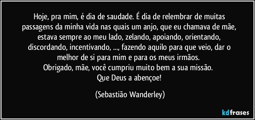 Hoje, pra mim, é dia de saudade. É dia de relembrar de muitas passagens da minha vida nas quais um anjo, que eu chamava de mãe, estava sempre ao meu lado, zelando, apoiando, orientando, discordando, incentivando, ..., fazendo aquilo para que veio, dar o melhor de si para mim e para os meus irmãos. 
Obrigado, mãe, você cumpriu muito bem a sua missão. 
Que Deus a abençoe! (Sebastião Wanderley)