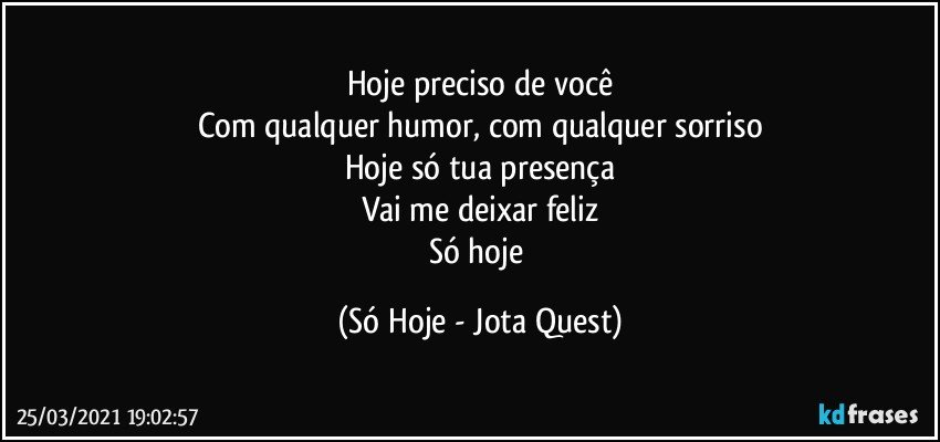 Hoje preciso de você
Com qualquer humor, com qualquer sorriso
Hoje só tua presença
Vai me deixar feliz
Só hoje (Só Hoje - Jota Quest)